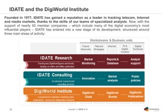 Copyright © IDATE 2014
IDATE and the DigiWorld Institute
32
Founded in 1977, IDATE has gained a reputation as a leader in ...