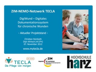 ZIM-NEMO-Netzwerk TECLA
    DigiWund – Digitales
   Dokumentationssystem
   für chronische Wunden

   - Aktueller Projektstand -

        Christian Reinboth
       Dipl.-Wirtsch.Inf.(FH)
       07. November 2012

       www.mytecla.de
 
