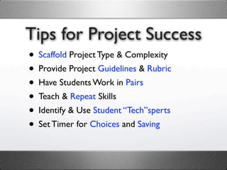 Tips for Project Success
• Scaffold Project Type & Complexity
• Provide Project Guidelines & Rubric
• Have Students Work in Pairs
• Teach & Repeat Skills
• Identify & Use Student “Tech”sperts
• Set Timer for Choices and Saving
 
