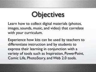 Objectives
Learn how to collect digital materials (photos,
images, sounds, music, and video) that correlate
with your curriculum.
Experience how kits can be used by teachers to
differentiate instruction and by students to
express their learning in conjunction with a
variety of tools such as Inspiration, PowerPoint,
Comic Life, PhotoStory, and Web 2.0 tools.
 