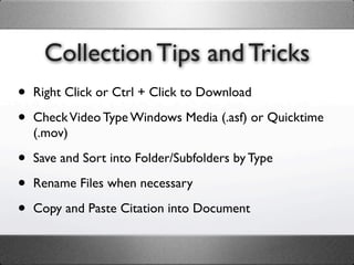 Collection Tips and Tricks
•   Right Click or Ctrl + Click to Download

•   Check Video Type Windows Media (.asf) or Quicktime
    (.mov)

•   Save and Sort into Folder/Subfolders by Type

•   Rename Files when necessary

•   Copy and Paste Citation into Document
 