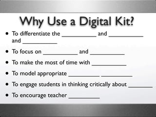 Why Use a Digital Kit?
• To differentiate the __________ and __________
  and __________

• To focus on __________ and __________
• To make the most of time with __________
• To model appropriate _________ _________
• To engage students in thinking critically about _______
• To encourage teacher _________
 