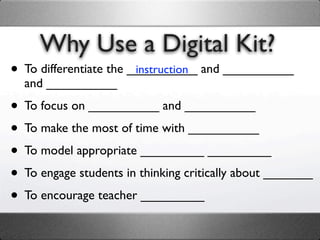 Why Use a Digital Kit?
• To differentiate the __________ and __________
                        instruction
  and __________

• To focus on __________ and __________
• To make the most of time with __________
• To model appropriate _________ _________
• To engage students in thinking critically about _______
• To encourage teacher _________
 