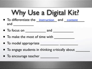 Why Use a Digital Kit?
• To differentiate the __________ and __________
                        instruction    content
  and __________

• To focus on __________ and __________
• To make the most of time with __________
• To model appropriate _________ _________
• To engage students in thinking critically about _______
• To encourage teacher _________
 