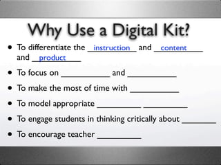 Why Use a Digital Kit?
• To differentiate the __________ and __________
                        instruction    content
  and __________
       product

• To focus on __________ and __________
• To make the most of time with __________
• To model appropriate _________ _________
• To engage students in thinking critically about _______
• To encourage teacher _________
 