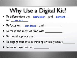 Why Use a Digital Kit?
• To differentiate the __________ and __________
                        instruction    content
  and __________
       product

• To focus on __________ and __________
                standards

• To make the most of time with __________
• To model appropriate _________ _________
• To engage students in thinking critically about _______
• To encourage teacher _________
 