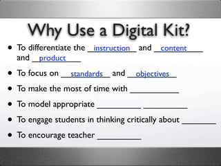 Why Use a Digital Kit?
• To differentiate the __________ and __________
                        instruction    content
  and __________
       product

• To focus on __________ and __________
                standards           objectives

• To make the most of time with __________
• To model appropriate _________ _________
• To engage students in thinking critically about _______
• To encourage teacher _________
 