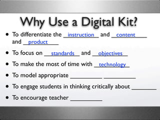 Why Use a Digital Kit?
• To differentiate the __________ and __________
                        instruction    content
  and __________
       product

• To focus on __________ and __________
                standards           objectives

• To make the most of time with __________
                                    technology

• To model appropriate _________ _________
• To engage students in thinking critically about _______
• To encourage teacher _________
 
