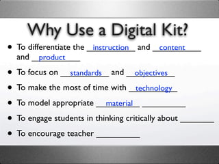 Why Use a Digital Kit?
• To differentiate the __________ and __________
                        instruction    content
  and __________
       product

• To focus on __________ and __________
                standards           objectives

• To make the most of time with __________
                                    technology

• To model appropriate _________ _________
                           material

• To engage students in thinking critically about _______
• To encourage teacher _________
 