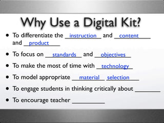 Why Use a Digital Kit?
• To differentiate the __________ and __________
                        instruction    content
  and __________
       product

• To focus on __________ and __________
                standards           objectives

• To make the most of time with __________
                                    technology

• To model appropriate _________ _________
                           material selection

• To engage students in thinking critically about _______
• To encourage teacher _________
 