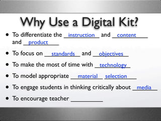 Why Use a Digital Kit?
• To differentiate the __________ and __________
                        instruction    content
  and __________
       product

• To focus on __________ and __________
                standards           objectives

• To make the most of time with __________
                                    technology

• To model appropriate _________ _________
                           material selection

• To engage students in thinking critically about _______
                                                   media

• To encourage teacher _________
 