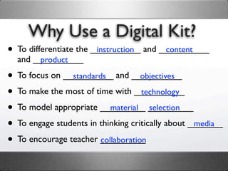 Why Use a Digital Kit?
• To differentiate the __________ and __________
                        instruction    content
  and __________
       product

• To focus on __________ and __________
                standards           objectives

• To make the most of time with __________
                                    technology

• To model appropriate _________ _________
                           material selection

• To engage students in thinking critically about _______
                                                   media

• To encourage teacher _________
                        collaboration
 