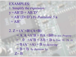 EXAMPLES:
1. Simplify the expression :
y =AB’D + AB’D’
= AB’(D+D’) by Postulate 5 a
= AB’
2. Z = (A’+B) (A+B)
= A’A +A’B + BA +BB by dist. Property
= 0 +A’B + AB + B by Post. 5b : Th. 1b
= B (A’ +A) + B by factoring
= B + B by theorem 1a
Z= B
 