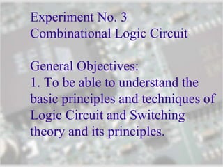 Experiment No. 3
Combinational Logic Circuit
General Objectives:
1. To be able to understand the
basic principles and techniques of
Logic Circuit and Switching
theory and its principles.
 