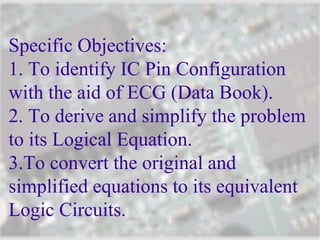 Specific Objectives:
1. To identify IC Pin Configuration
with the aid of ECG (Data Book).
2. To derive and simplify the problem
to its Logical Equation.
3.To convert the original and
simplified equations to its equivalent
Logic Circuits.
 