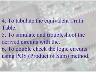 4. To tabulate the equivalent Truth
Table.
5. To simulate and troubleshoot the
derived circuits with the.
6. To double check the logic circuits
using POS (Product of Sum) method.
 