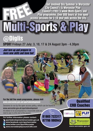 EE
                                                    Get involved this Summer in Worcester



FR
                                                   City Council’s & Worcester Play
                                                 Council’s FREE 5 week Multi-Sports and
                                            Play programme. Over 800 hours of free open
                                       access sessions for 2-18 year olds across the city.


Multi-Sports & Play
@Diglis
SPORT Fridays 27 July; 3, 10, 17 & 24 August 3pm - 4.30pm
Just turn up and prepare to
learn new skills and have fun!




For the full five week programme, please visit
www.worcester.gov.uk/sportsdevelopment                                        Qualified
Sessions to run by the open access policy, which can be found in           CRB Coaches
www.worcester.gov.uk/sportsdevelopment
All children to be accompanied by a responsible adult and
need to sign in at the start of the session.

For further information please contact:                     01905 722317         Charity No. 702616




   sportsdevelopment@worcester.gov.uk
   www.facebook.com/sportworcester
                                                            07796 990945
   www.twitter.com/SportWorcester
   www.worcesterplaycouncil.btik.com                                       www.worcester.gov.uk
 