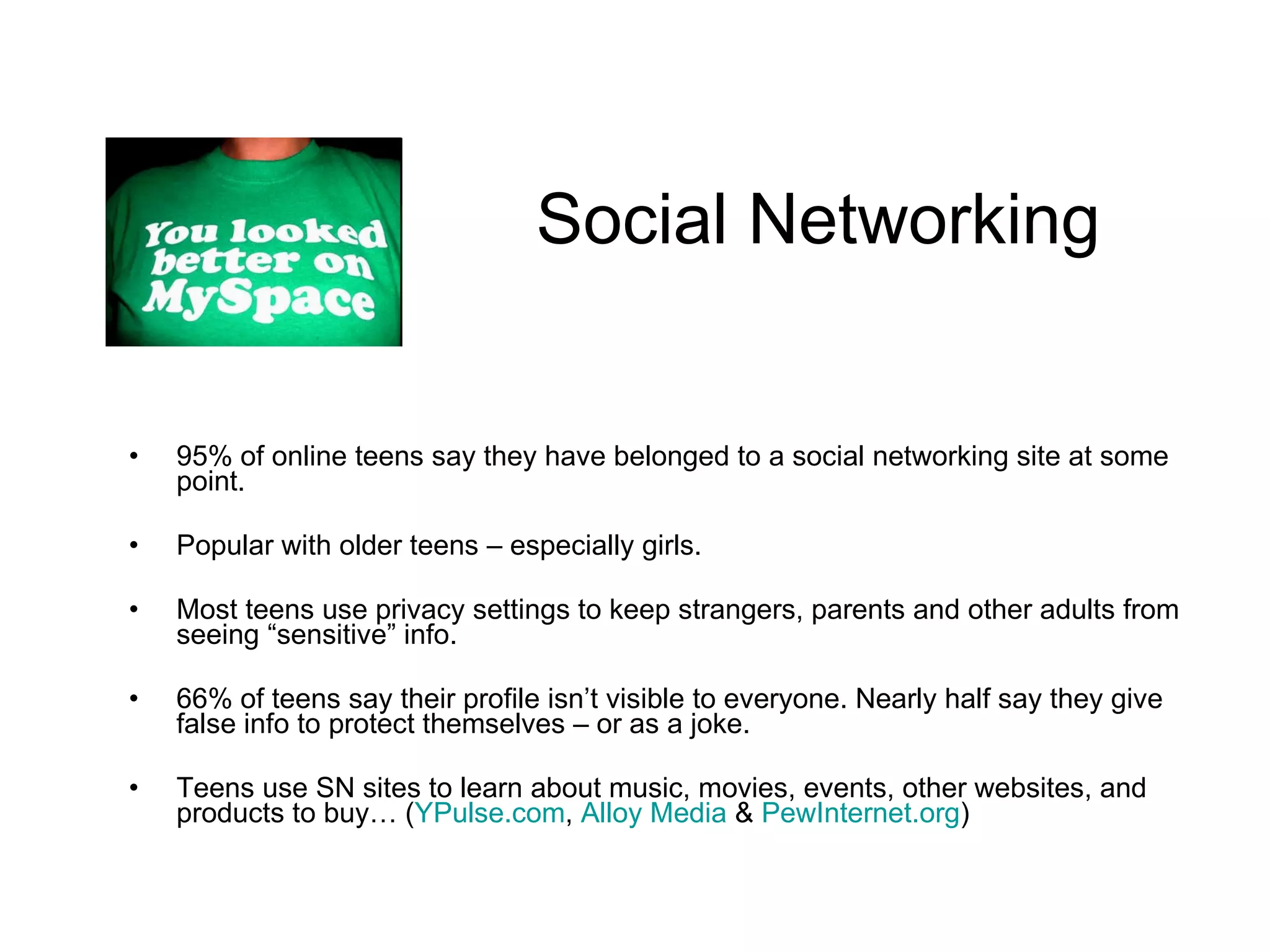 Social Networking 95% of online teens say they have belonged to a social networking site at some point.  Popular with older teens – especially girls. Most teens use privacy settings to keep strangers, parents and other adults from seeing “sensitive” info.  66% of teens say their profile isn’t visible to everyone. Nearly half say they give false info to protect themselves – or as a joke. Teens use SN sites to learn about music, movies, events, other websites, and products to buy… ( YPulse.com ,  Alloy Media  &  PewInternet.org ) 