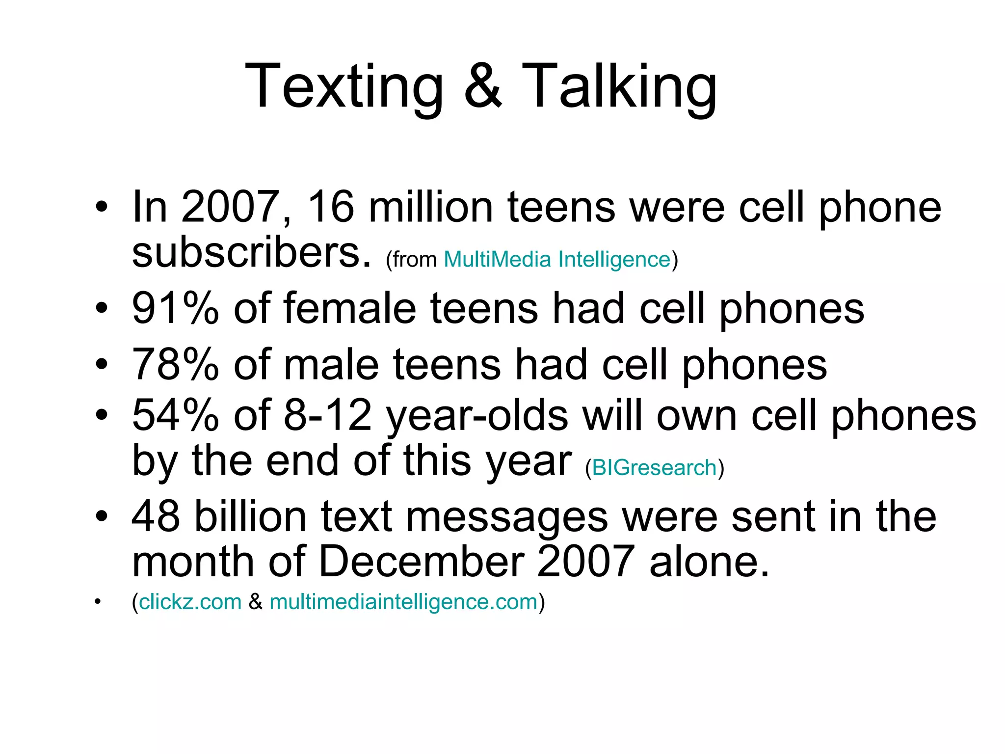 In 2007, 16 million teens were cell phone subscribers.  (from  MultiMedia Intelligence ) 91% of female teens had cell phones 78% of male teens had cell phones 54% of 8-12 year-olds will own cell phones by the end of this year  ( BIGresearch ) 48 billion text messages were sent in the month of December 2007 alone. ( clickz.com  &  multimediaintelligence.com ) Texting & Talking 