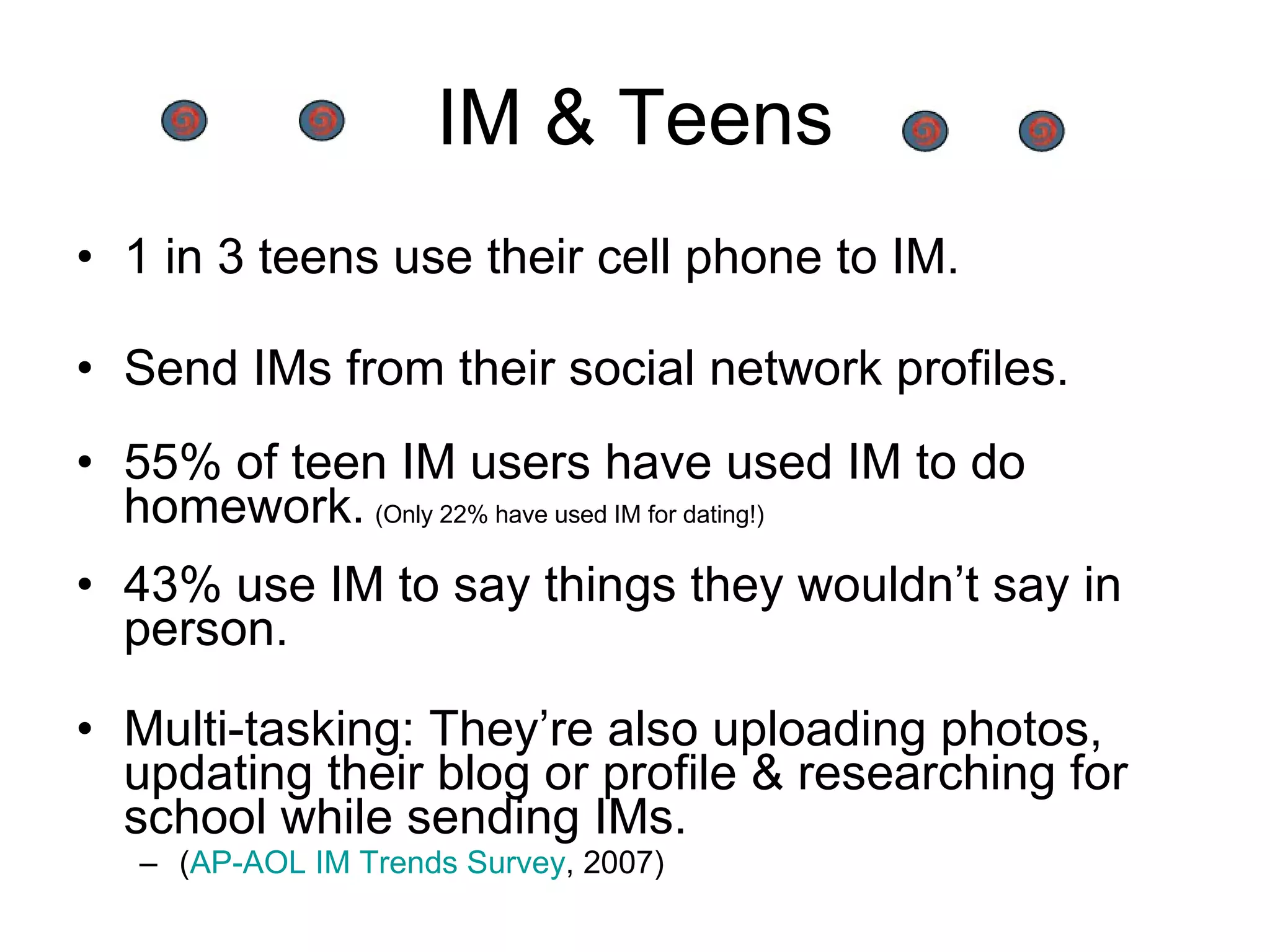 IM & Teens 1 in 3 teens use their cell phone to IM. Send IMs from their social network profiles. 55% of teen IM users have used IM to do homework.   (Only 22% have used IM for dating!) 43% use IM to say things they wouldn’t say in person.  Multi-tasking: They’re also uploading photos, updating their blog or profile & researching for school while sending IMs. ( AP-AOL IM Trends Survey , 2007) 