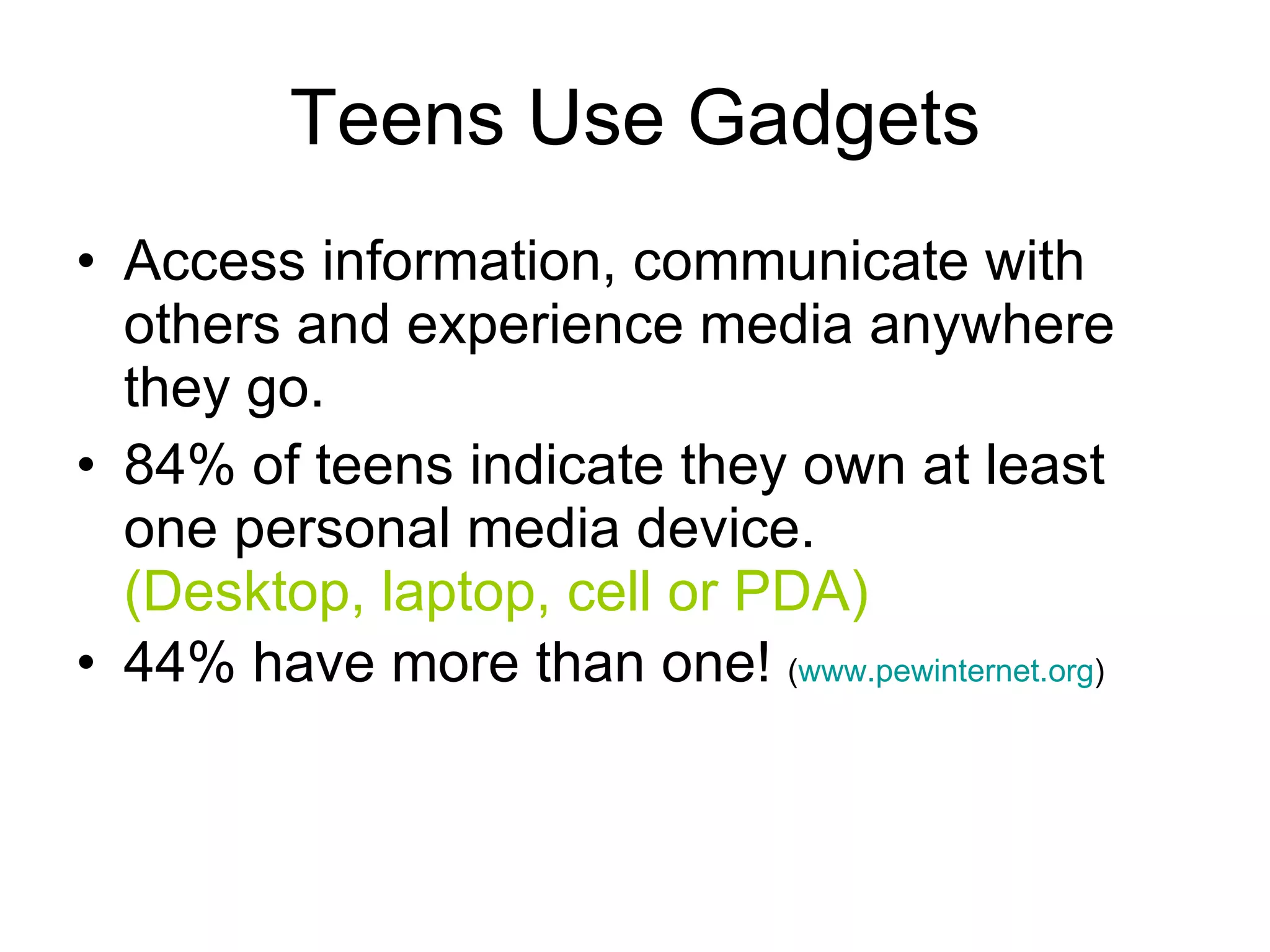 Teens Use Gadgets Access information, communicate with others and experience media anywhere they go. 84% of teens indicate they own at least one personal media device.  (Desktop, laptop, cell or PDA) 44% have more than one!  ( www.pewinternet.org ) 