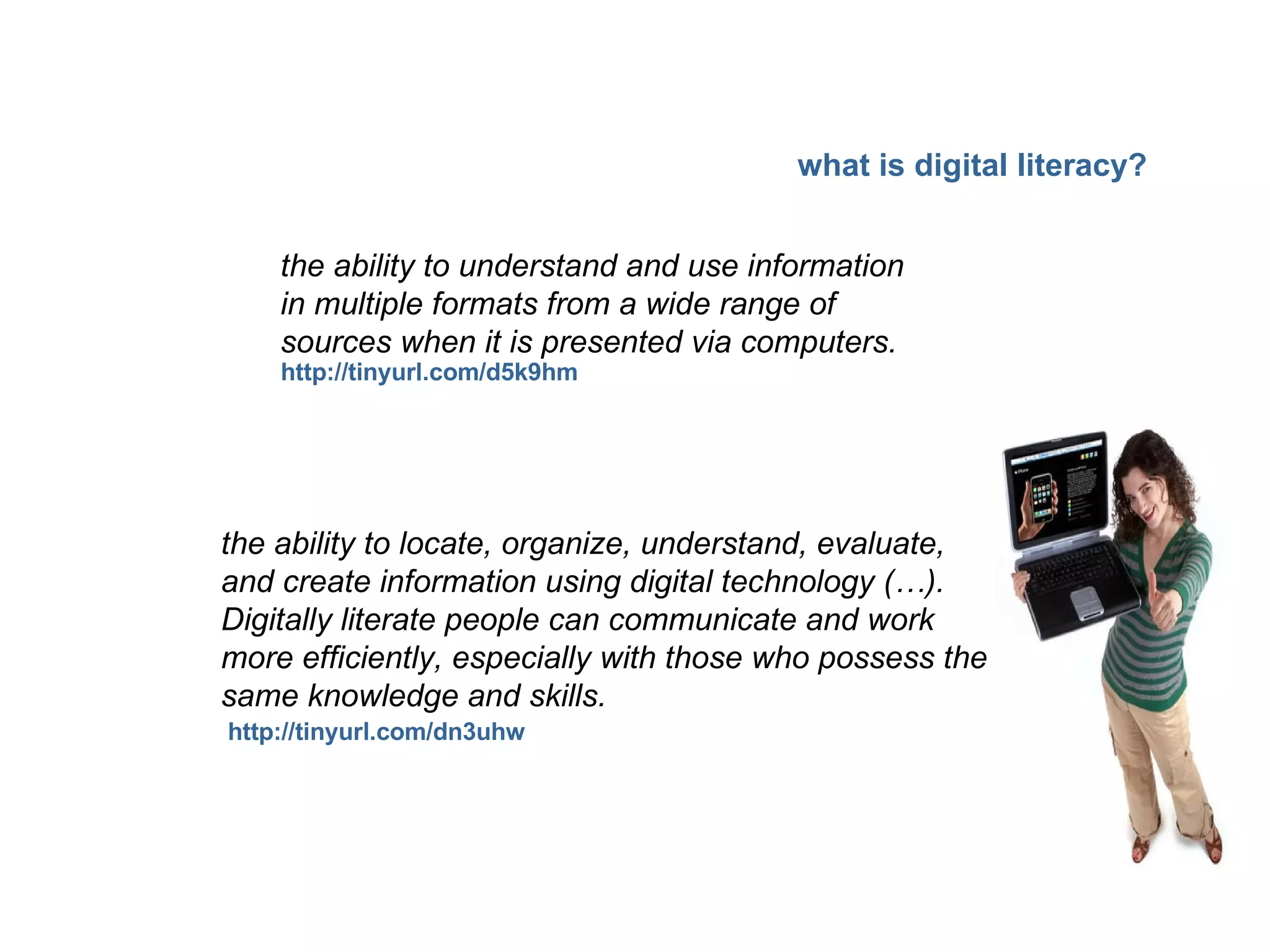 the ability to understand and use information in multiple formats from a wide range of sources when it is presented via computers.   the ability to locate, organize, understand, evaluate, and create information using digital technology (…). Digitally literate people can communicate and work more efficiently, especially with those who possess the same knowledge and skills. http://tinyurl.com/dn3uhw http://tinyurl.com/d5k9hm what is digital literacy? 