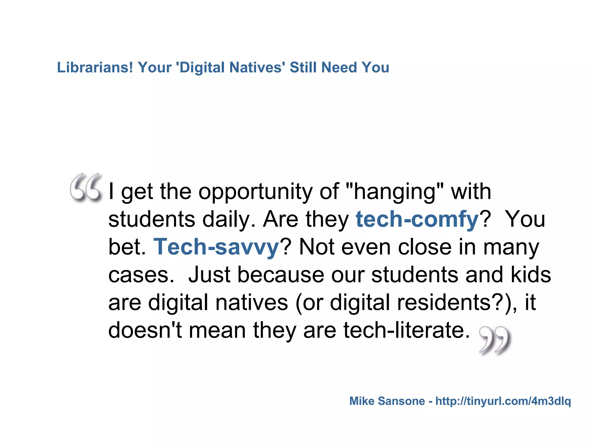 I get the opportunity of "hanging" with students daily. Are they  tech-comfy ?  You bet.  Tech-savvy ? Not even close in many cases.  Just because our students and kids are digital natives (or digital residents?), it doesn't mean they are tech-literate.  Mike Sansone - http://tinyurl.com/4m3dlq Librarians! Your 'Digital Natives' Still Need You 