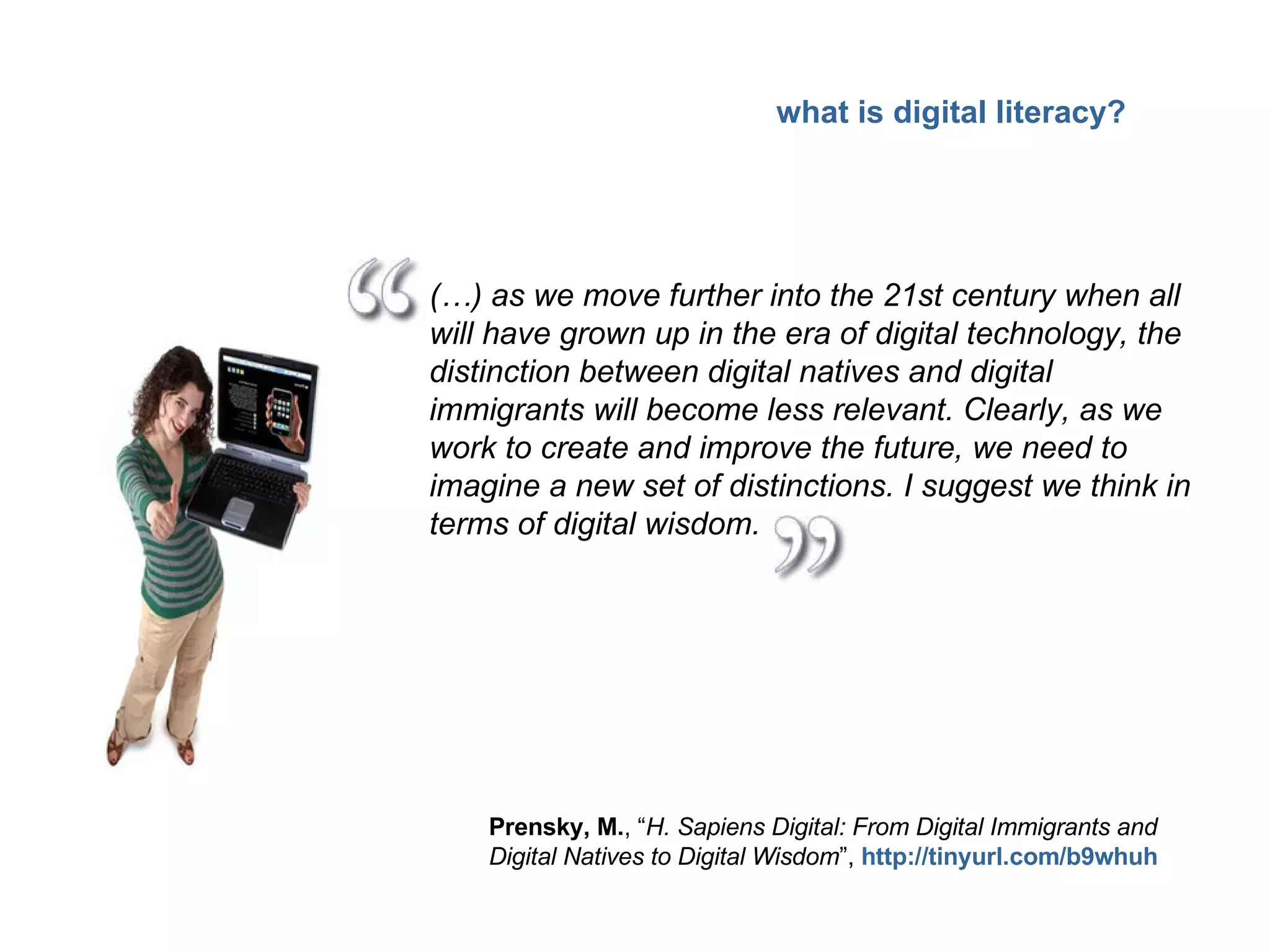 (…) as we move further into the 21st century when all will have grown up in the era of digital technology, the distinction between digital natives and digital immigrants will become less relevant. Clearly, as we work to create and improve the future, we need to imagine a new set of distinctions. I suggest we think in terms of digital wisdom. Prensky, M. , “ H. Sapiens Digital: From Digital Immigrants and Digital Natives to Digital Wisdom ”,  http://tinyurl.com/b9whuh what is digital literacy? 