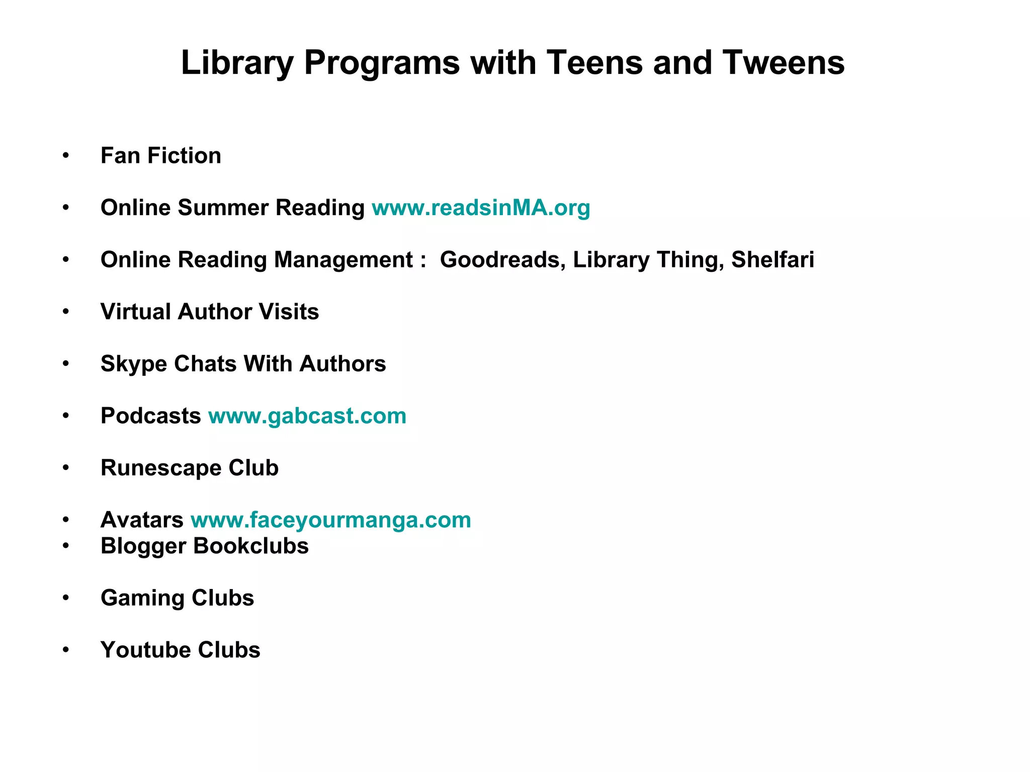 Fan Fiction Online Summer Reading  www.readsinMA.org Online Reading Management :  Goodreads, Library Thing, Shelfari Virtual Author Visits Skype Chats With Authors Podcasts  www.gabcast.com Runescape Club Avatars  www.faceyourmanga.com Blogger Bookclubs Gaming Clubs Youtube Clubs Library Programs with Teens and Tweens 