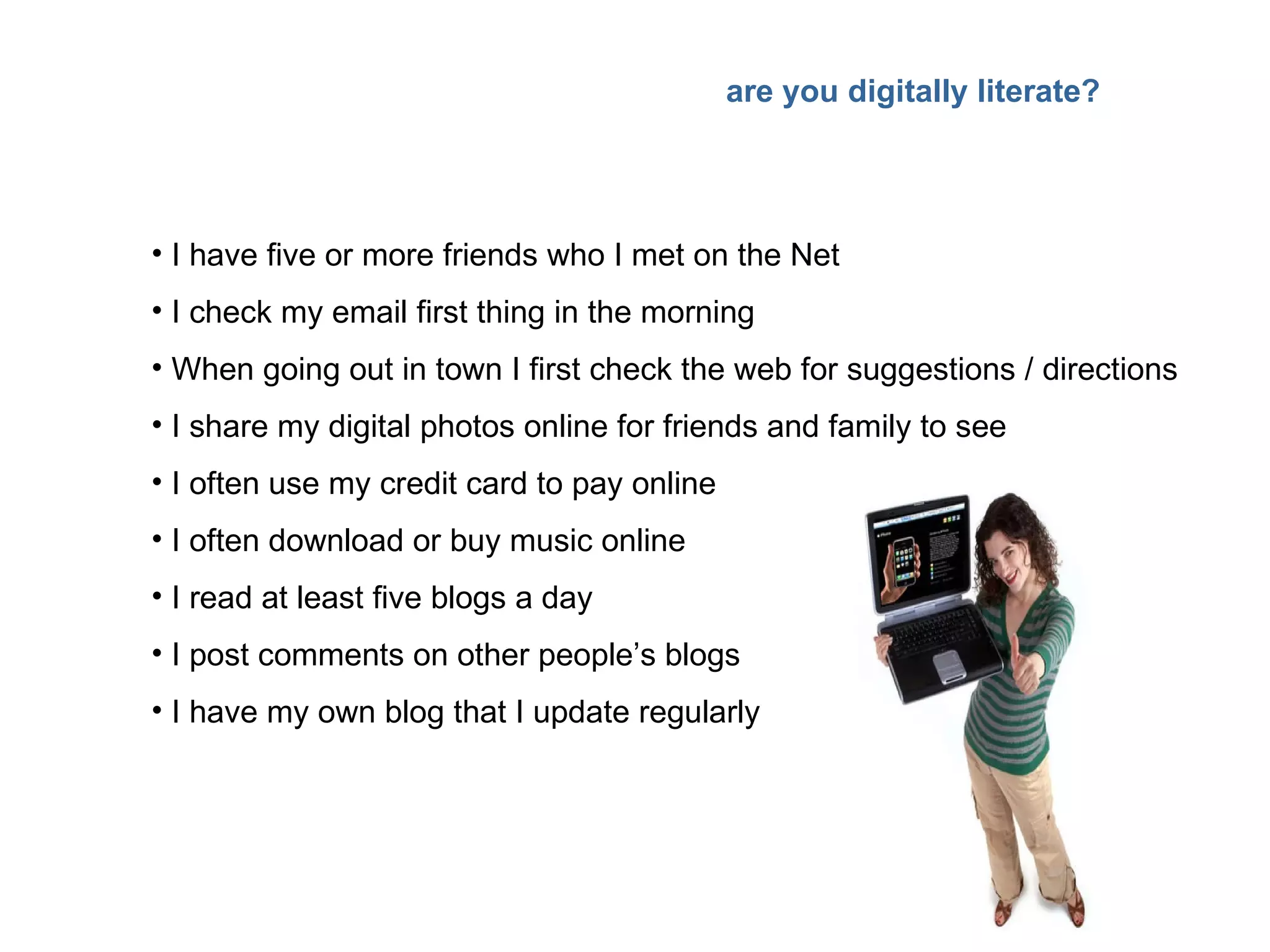 I have five or more friends who I met on the Net I check my email first thing in the morning When going out in town I first check the web for suggestions / directions I share my digital photos online for friends and family to see I often use my credit card to pay online I often download or buy music online I read at least five blogs a day I post comments on other people’s blogs I have my own blog that I update regularly are you digitally literate? 
