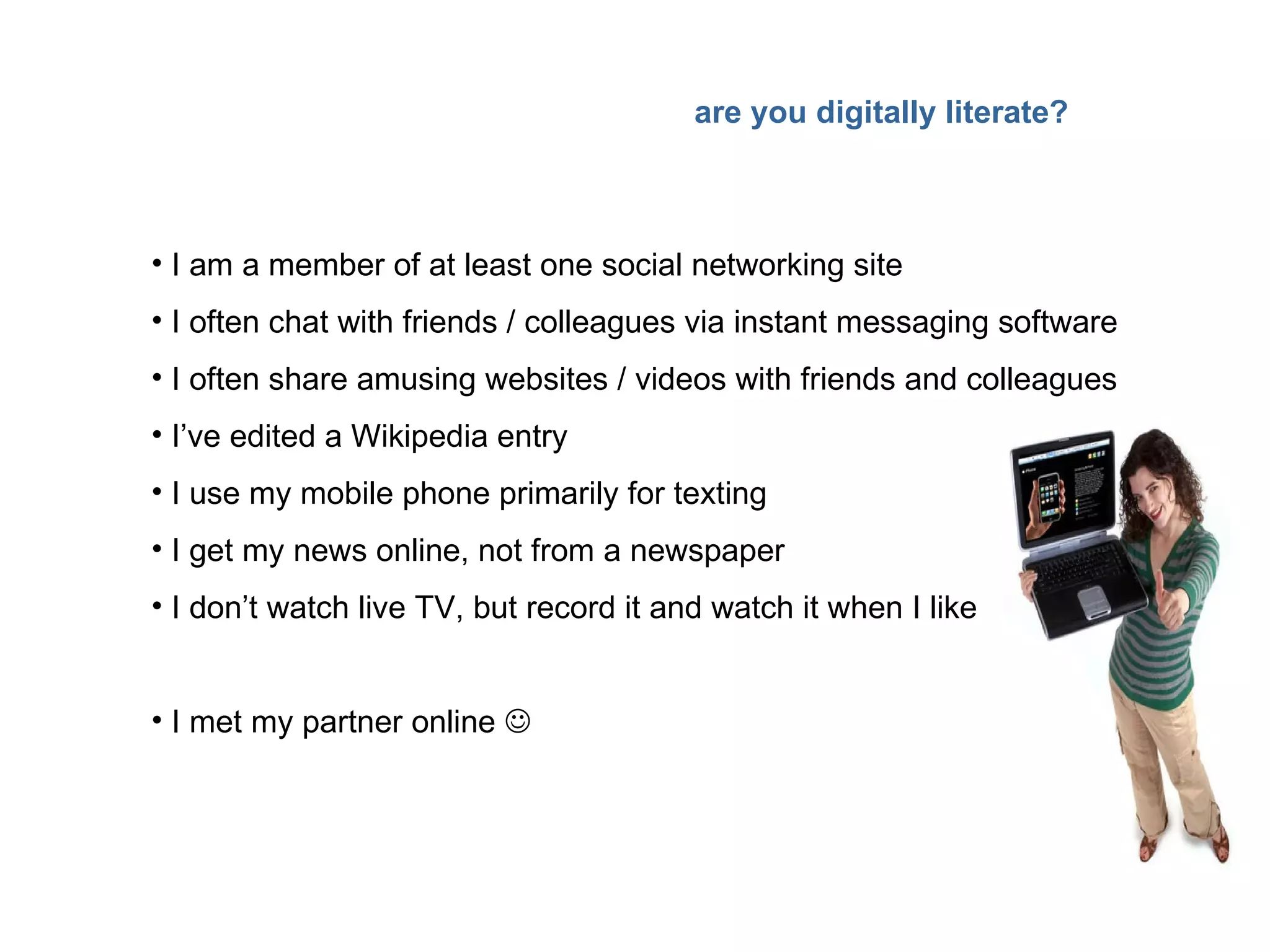 are you digitally literate? I am a member of at least one social networking site I often chat with friends / colleagues via instant messaging software I often share amusing websites / videos with friends and colleagues I’ve edited a Wikipedia entry I use my mobile phone primarily for texting I get my news online, not from a newspaper I don’t watch live TV, but record it and watch it when I like I met my partner online   
