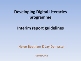 Developing Digital Literacies
       programme

 Interim report guidelines



  Helen Beetham & Jay Dempster

            October 2012
 