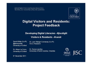 DEPARTMENT FOR CONTINUING EDUCATION
  TECHNOLOGY-ASSISTED LIFELONG LEARNING




              Digital Visitors and Residents:
                     Project Feedback

                  Developing Digital Literacies - #jiscdiglit
                         Visitors & Residents - #vandr
David White (Co-PI)    Dr. Lynn Silipigni Connaway (Co-PI)
@daveowhite            OCLC Research
University of Oxford

Dr. Alison Le Cornu    Dr. Donna Lancllos
University of Oxford   University of North Carolina, Charlotte


9th December 2011
 