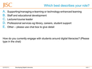 Which best describes your role?
A. Supporting/managing e-learning or technology-enhanced learning
B. Staff and educational development
C. Lecturer/course leader
D. Professional services eg library, careers, student support
E. Other – please use chat box to give detail
How do you currently engage with students around digital literacies? (Please
type in the chat)
02/05/2013 Developing Digital Literacies slide 1
 