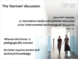 The	
  ‘German‘	
  discussion

                                                           two	
  main	
  strands:	
  
                      	
  1)	
  ‘normative	
  media-­‐educational’	
  discussion
                     2)	
  the	
  ‘instrumental-­‐technological’	
  discussion




                                                                                                                http://www.ﬂickr.com/photos/iwannt/2362891666/sizes/l/in/photostream/
                                                                           	
  (Gapski,	
  2001)


 	
  Whereas	
  the	
  former	
  	
  is	
  
 pedagogically	
  oriented

 the	
  latter	
  requires	
  access	
  and	
  
 technical	
  knowledge
                                                                                   Pietrass,	
  2007,	
  2010
 