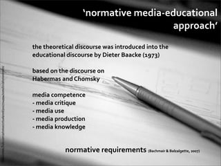 ‘normative	
  media-­‐educational	
  
                                                                                                                                  approach’
                                                                              the	
  theoretical	
  discourse	
  was	
  introduced	
  into	
  the	
  
                                                                              educational	
  discourse	
  by	
  Dieter	
  Baacke	
  (1973)
http://www.ﬂickr.com/photos/virtualpixel/5027724994/sizes/l/in/photostream/




                                                                              based	
  on	
  the	
  discourse	
  on	
  
                                                                              Habermas	
  and	
  Chomsky

                                                                              media	
  competence
                                                                              -­‐	
  media	
  critique
                                                                              -­‐	
  media	
  use
                                                                              -­‐	
  media	
  production
                                                                              -­‐	
  media	
  knowledge


                                                                                                normative	
  requirements	
  (Bachmair	
  &	
  Balzalgette,	
  2007)
 