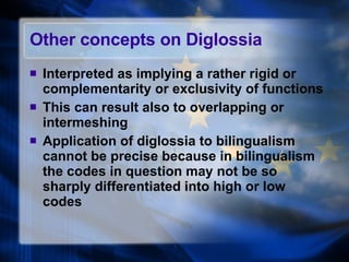 Other concepts on Diglossia Interpreted as implying a rather rigid or complementarity or exclusivity of functions This can result also to overlapping or intermeshing Application of diglossia to bilingualism cannot be precise because in bilingualism the codes in question may not be so sharply differentiated into high or low codes 