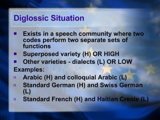 Diglossic Situation Exists in a speech community where two codes perform two separate sets of functions Superposed variety (H) OR HIGH Other varieties - dialects (L) OR LOW Examples: Arabic (H) and colloquial Arabic (L) Standard German (H) and Swiss German (L) Standard French (H) and Haitian Creole (L) 
