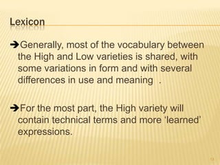 Lexicon
Generally, most of the vocabulary between
the High and Low varieties is shared, with
some variations in form and with several
differences in use and meaning .
For the most part, the High variety will
contain technical terms and more ‗learned‘
expressions.
13
 
