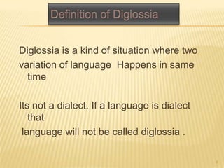 Diglossia is a kind of situation where two
variation of language Happens in same
time
Its not a dialect. If a language is dialect
that
language will not be called diglossia .
4
 