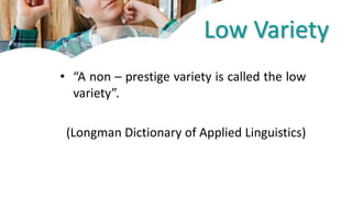 Low Variety
• “A non – prestige variety is called the low
variety”.
(Longman Dictionary of Applied Linguistics)
 