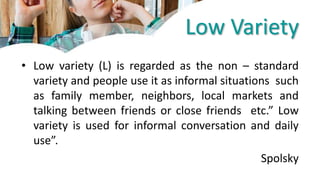 Low Variety
• Low variety (L) is regarded as the non – standard
variety and people use it as informal situations such
as family member, neighbors, local markets and
talking between friends or close friends etc.” Low
variety is used for informal conversation and daily
use”.
Spolsky
 