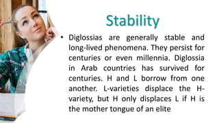 Stability
• Diglossias are generally stable and
long-lived phenomena. They persist for
centuries or even millennia. Diglossia
in Arab countries has survived for
centuries. H and L borrow from one
another. L-varieties displace the H-
variety, but H only displaces L if H is
the mother tongue of an elite
 
