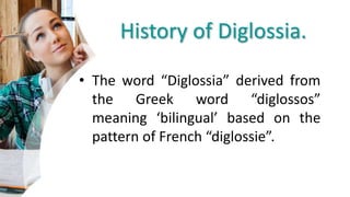 History of Diglossia.
• The word “Diglossia” derived from
the Greek word “diglossos”
meaning ‘bilingual’ based on the
pattern of French “diglossie”.
 