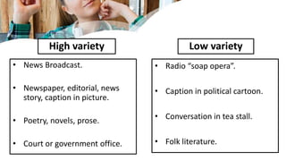 High variety
• News Broadcast.
• Newspaper, editorial, news
story, caption in picture.
• Poetry, novels, prose.
• Court or government office.
Low variety
• Radio “soap opera”.
• Caption in political cartoon.
• Conversation in tea stall.
• Folk literature.
 