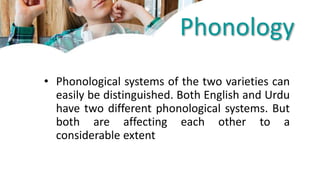 Phonology
• Phonological systems of the two varieties can
easily be distinguished. Both English and Urdu
have two different phonological systems. But
both are affecting each other to a
considerable extent
 