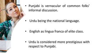 • Punjabi is vernacular of common folks’
informal discussion.
• Urdu being the national language.
• English as lingua franca of elite class.
• Urdu is considered more prestigious with
respect to Punjabi.
 