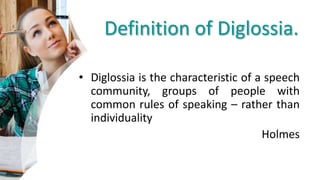 Definition of Diglossia.
• Diglossia is the characteristic of a speech
community, groups of people with
common rules of speaking – rather than
individuality
Holmes
 