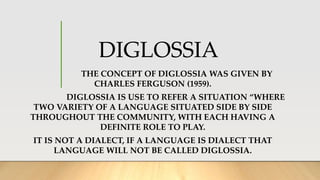 DIGLOSSIA
THE CONCEPT OF DIGLOSSIA WAS GIVEN BY
CHARLES FERGUSON (1959).
DIGLOSSIA IS USE TO REFER A SITUATION “WHERE
TWO VARIETY OF A LANGUAGE SITUATED SIDE BY SIDE
THROUGHOUT THE COMMUNITY, WITH EACH HAVING A
DEFINITE ROLE TO PLAY.
IT IS NOT A DIALECT, IF A LANGUAGE IS DIALECT THAT
LANGUAGE WILL NOT BE CALLED DIGLOSSIA.
 