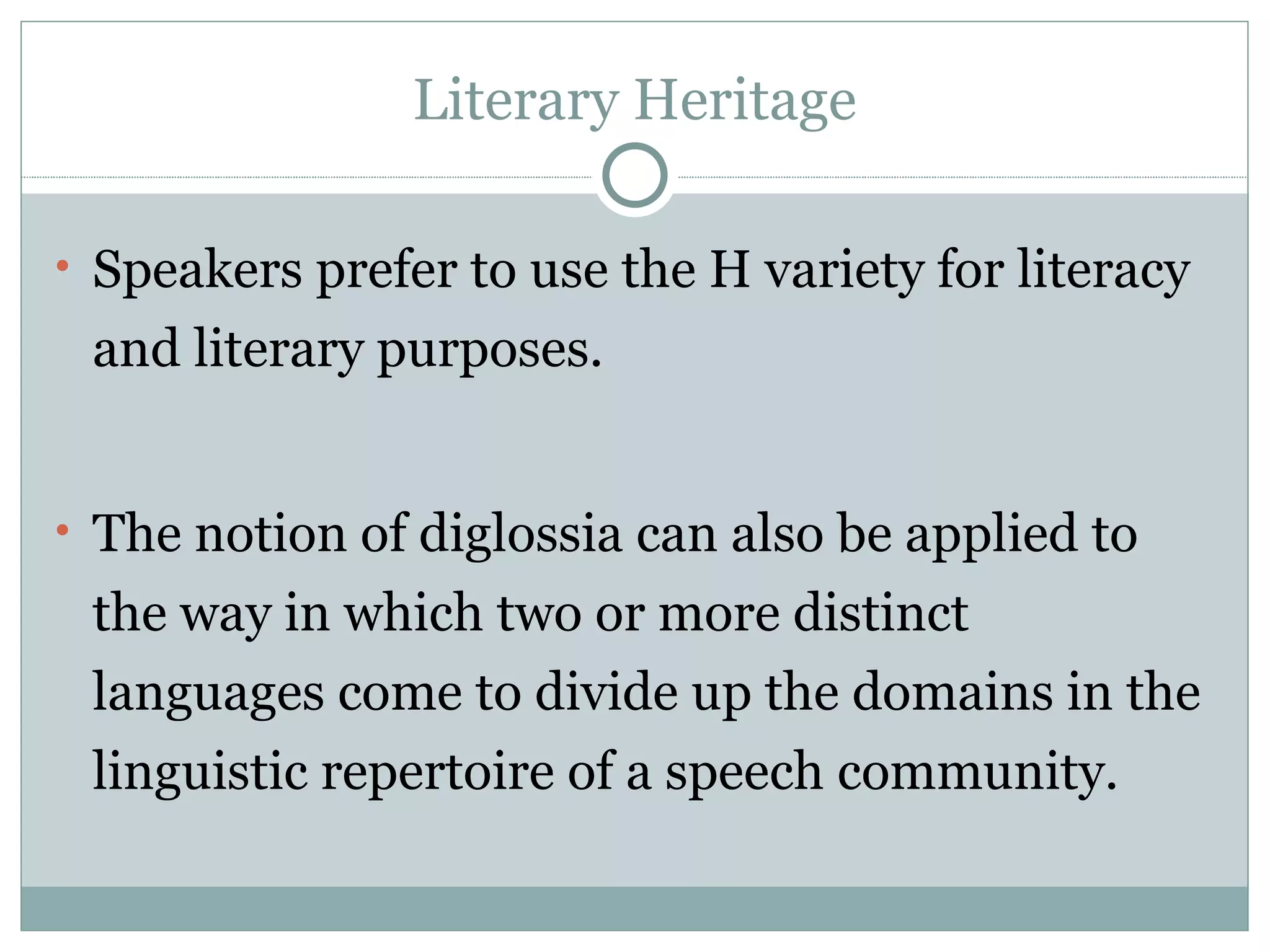 Literary Heritage Speakers prefer to use the H variety for literacy and literary purposes. The notion of diglossia can also be applied to the way in which two or more distinct languages come to divide up the domains in the linguistic repertoire of a speech community. 